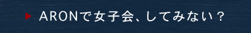 ARONで女子会、してみない？
